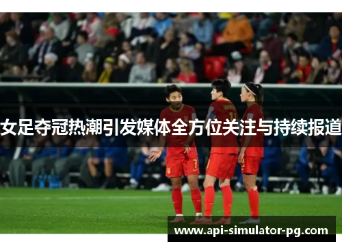 女足夺冠热潮引发媒体全方位关注与持续报道 女足夺冠热潮引发媒体全方位关注与持续报道