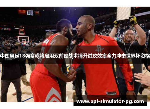 中国男足18强赛或将启用双前锋战术提升进攻效率全力冲击世界杯资格