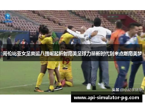 哥伦比亚女足奥运八强崛起折射南美足球力量新时代到来点燃南美梦