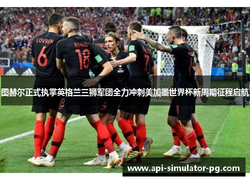 图赫尔正式执掌英格兰三狮军团全力冲刺美加墨世界杯新周期征程启航